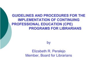 GUIDELINES AND PROCEDURES FOR THE IMPLEMENTATION OF CONTINUING PROFESSIONAL EDUCATION (CPE)  PROGRAMS FOR LIBRARIANS by Elizabeth R. Peralejo Member, Board for Librarians 