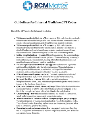 Guidelines for Internal Medicine CPT Codes
List of the CPT codes for Internal Medicine
● Visit an outpatient clinic or office – 99213: This code describes a simple
office visit for an established patient. This entails minimal procedural time, a
concise physical examination, and straightforward medical decisions.
● Visit an outpatient clinic or office – 99214: This code reports a
moderately complex office visit for an established patient. This includes a
detailed background and physical exam, making moderately complicated
medical decisions, and discussing how to deal with or treat the patient.
● Initial hospitalization – 99223: This code documents the assessment and
treatment of newly admitted hospital patients. This entails taking a thorough
medical history and examination, making difficult medical decisions, and
coordinating care with other medical specialists.
● Following hospital treatment – 99233: This code records a patient's
additional hospital visits after their first admission. This entails taking a
thorough medical history and examination, making difficult medical
decisions, and coordinating care with other medical specialists.
● ECG - Electrocardiogram – 93000: This code reports the results and
interpretation of an ECG, which monitors the heart's electrical activity.
● X-ray of the Chest –71020: This code reports the results and
interpretation of a chest X-ray, which employs electromagnetic waves to make
images of the chest and its contents.
● CBC, or a complete blood count – 85025: This code indicates the results
and interpretation of a CBC, a blood test that evaluates several parts of the
blood, for example, red blood cells, white blood cells, and platelets.
● Urine testing – 81000: This code documents the results of a urinalysis,
which looks for proteins, sugars, and germs in the urine.
● Administration of immunizations – 90460-90461, 90471-90474:
The administration of vaccinations to patients is reported using these codes.
The code used varies depending on how many vaccines were given and what
kind of advice was given to the patient.
● Examination of pulmonary function –94010: A pulmonary function
test is a diagnostic process used to evaluate respiratory health, and its results
are reported using this code.
 