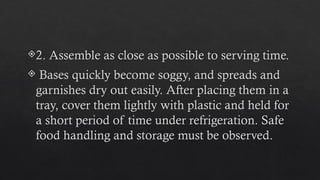 2. Assemble as close as possible to serving time.
 Bases quickly become soggy, and spreads and
garnishes dry out easily. After placing them in a
tray, cover them lightly with plastic and held for
a short period of time under refrigeration. Safe
food handling and storage must be observed.
 