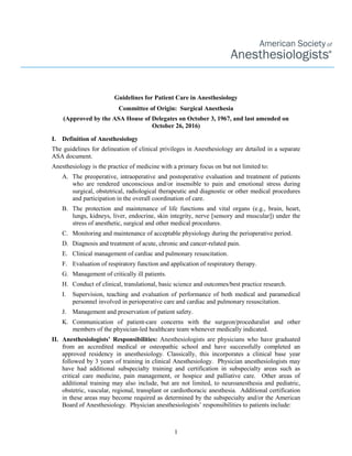 1
Guidelines for Patient Care in Anesthesiology
Committee of Origin: Surgical Anesthesia
(Approved by the ASA House of Delegates on October 3, 1967, and last amended on
October 26, 2016)
I. Definition of Anesthesiology
The guidelines for delineation of clinical privileges in Anesthesiology are detailed in a separate
ASA document.
Anesthesiology is the practice of medicine with a primary focus on but not limited to:
A. The preoperative, intraoperative and postoperative evaluation and treatment of patients
who are rendered unconscious and/or insensible to pain and emotional stress during
surgical, obstetrical, radiological therapeutic and diagnostic or other medical procedures
and participation in the overall coordination of care.
B. The protection and maintenance of life functions and vital organs (e.g., brain, heart,
lungs, kidneys, liver, endocrine, skin integrity, nerve [sensory and muscular]) under the
stress of anesthetic, surgical and other medical procedures.
C. Monitoring and maintenance of acceptable physiology during the perioperative period.
D. Diagnosis and treatment of acute, chronic and cancer-related pain.
E. Clinical management of cardiac and pulmonary resuscitation.
F. Evaluation of respiratory function and application of respiratory therapy.
G. Management of critically ill patients.
H. Conduct of clinical, translational, basic science and outcomes/best practice research.
I. Supervision, teaching and evaluation of performance of both medical and paramedical
personnel involved in perioperative care and cardiac and pulmonary resuscitation.
J. Management and preservation of patient safety.
K. Communication of patient-care concerns with the surgeon/proceduralist and other
members of the physician-led healthcare team whenever medically indicated.
II. Anesthesiologists’ Responsibilities: Anesthesiologists are physicians who have graduated
from an accredited medical or osteopathic school and have successfully completed an
approved residency in anesthesiology. Classically, this incorporates a clinical base year
followed by 3 years of training in clinical Anesthesiology. Physician anesthesiologists may
have had additional subspecialty training and certification in subspecialty areas such as
critical care medicine, pain management, or hospice and palliative care. Other areas of
additional training may also include, but are not limited, to neuroanesthesia and pediatric,
obstetric, vascular, regional, transplant or cardiothoracic anesthesia. Additional certification
in these areas may become required as determined by the subspecialty and/or the American
Board of Anesthesiology. Physician anesthesiologists’ responsibilities to patients include:
 