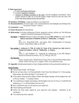 9. Main report part:
       a. Company & Product information
       b. Company competitive situation
       c. Analysis of findings according to the topic: Provide Graphical presentation where
          needed. Instead of tables try to provide Graphs. Graphs should be neat and clean with
          proper title & description of axes and variables
                                                 variables.

10. Summary of Findings: 1 page (according to your objectives)
11. Recommendations: At least 2 pages. Your recommendations must highlight your findings from
                             ast
                       the primary research / analysis.
12. Conclusion: 1 page
13. Future Research: (for dissertation)
14. Referencing: Use proper referencing of books, magazines, articles, website, etc. The following
                   sequence should be maintained for referencing:
   For Book: i. Author(s) (last part of name will appear first) ii. Title of Book (use italic font) iii.
                                                         first),
                 Address and name of Publisher & Date of Publication iv. Page(s)
               e.g.
               Ross, S.A., Westerfield, R.W., and Jordon, B.D., “Fundamentals of Corporate
               Finance”, Sixth Edition, 2002, p: 525
                                                 525-540.

   For Article: i. Author(s), ii. Title of Article iii. Name of the Journal (use italic font) iv.
               Volume & Number v Date of Publication iv. Page(s)
                                     v.
               e.g.
               Allen, F. and Faulhaber, G., “Signaling by underpricing in the IPO Market,”
               Journal of Financial Economies, Vol: 23, 1989, pp: 303
                                                                  303-323
   For Internet:
               Source: Gregory Katz, “British Grocer Tesco Tries to Succeed Where Others Have
               Failed,” Dallas M
                               Morning News, August 2, 2001, www.dallasnews.com.
                                             ,
15. Appendix: Include questionnaires (if any), background data or info, promotional materials, etc.
                              naires

Check Further:
      Typical report length: 40-70 pages
                                 70
      Do not use fancy fonts. Use Font (preferably Arial, Times New Roman) 12, 1.5 line spacing.
      Page margin: top, bottom & Right 1" Left margin 1.5"
      In the report section provide chapter number and chapter heading with the highest font size
      of 20 (e.g. Chapter – 1; Company Status).
       Use numbering in chapter sub heading with the highest font size of 18 (e.g.1.1) and Sub
                                                                                           Sub-sub
      heading (e.g.1.1.1) with the highest font size of 16
      Show a draft hard copy of your report to your supervisor
      Check Spelling and Grammar
      Submit the final report signed by your supervisor and company / institution to the
      coordinator
       Use referencing where required.
                                                                                                      2
 