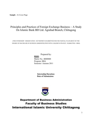Sample – 1: Cover Page




Principles and Practices of Foreign Exchange Business – A Study
     On Islamic Bank BD Ltd. Agrabad Branch, Chittagong


   (THIS INTERNSHIP / DISSERTATION / OCP REPORT IS SUBMITTED FOR THE PARTIAL FULFILMENT OF THE
  DEGREE OF BACHELOR OF BUSINESS ADMINISTRATION WITH A MAJOR IN FINANCE / MARKETING / HRM)




                                         Prepared by:
                                Name:
                                Matric No.: B000000
                                Program: BBA
                                Semester: Autumn 2011




                                    Internship Duration:
                                    Date of Submission:




             Department of Business Administration
                    Faculty of Business Studies
   International Islamic University Chittagong
                                                                                                 3
 