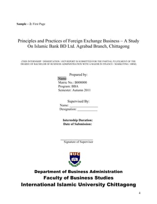 Sample – 2: First Page




Principles and Practices of Foreign Exchange Business – A Study
     On Islamic Bank BD Ltd. Agrabad Branch, Chittagong


   (THIS INTERNSHIP / DISSERTATION / OCP REPORT IS SUBMITTED FOR THE PARTIAL FULFILMENT OF THE
   DEGREE OF BACHELOR OF BUSINESS ADMINISTRATION WITH A MAJOR IN FINANCE / MARKETING / HRM)



                                         Prepared by:
                                Name:
                                Matric No.: B000000
                                Program: BBA
                                Semester: Autumn 2011


                                       Supervised By:
                                 Name: _________________
                                 Designation: ____________


                                    Internship Duration:
                                    Date of Submission:




                                     Signature of Supervisor




             Department of Business Administration
                    Faculty of Business Studies
   International Islamic University Chittagong
                                                                                                 4
 