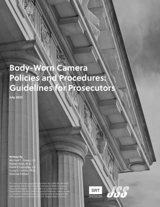 Body-Worn Camera
Policies and Procedures:
Guidelines for Prosecutors
July 2023
Written By
Michael C. Green, J.D.
Robert Haas, M.A.
Frank P. Carrubba, J.D.
Craig D. Uchida, Ph.D.
Delaney Falsken
This document was supported by Grant No. 2020-BC-BX-K001
awarded by the Bureau of Justice Assistance (BJA) to Justice &
Security Strategies, Inc. (JSS). BJA is a component of the U.S.
Department of Justice Office of Justice Programs. Points of view
or opinions contained herein do not necessarily represent the
official position or policies of the U.S. Department of Justice.
 