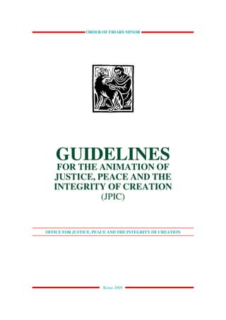 OFFICE FOR JPICOF FRIARS MINOR MINOR
                ORDER - ORDER OF FRIARS                   1




    GUIDELINES
    FOR THE ANIMATION OF
   JUSTICE, PEACE AND THE
   INTEGRITY OF CREATION
             (JPIC)


OFFICE FOR JUSTICE, PEACE AND THE INTEGRITY OF CREATION




                       Rome 2009
 