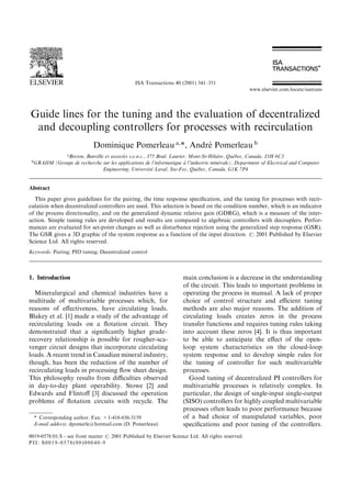 ISA Transactions 40 (2001) 341±351
                                                                                                   www.elsevier.com/locate/isatrans




Guide lines for the tuning and the evaluation of decentralized
 and decoupling controllers for processes with recirculation
                             Dominique Pomerleau a,*, Andre Pomerleau b
                                                           Â
             a                           Âs                                                   Âbec, Canada, J3H 6C3
               Breton, Banville et associe s.e.n.c., 375 Boul. Laurier, Mont-St-Hilaire, Que
 b                                                                    Á               Ârale), Department of Electrical and Computer
  GRAIIM (Groupe de recherche sur les applications de l'informatique a l'industrie mine
                                                       Â
                               Engineering, Universite Laval, Ste-Foy, Que  Âbec, Canada, G1K 7P4


Abstract
  This paper gives guidelines for the pairing, the time response speci®cation, and the tuning for processes with recir-
culation when decentralized controllers are used. This selection is based on the condition number, which is an indicator
of the process directionality, and on the generalized dynamic relative gain (GDRG), which is a measure of the inter-
action. Simple tuning rules are developed and results are compared to algebraic controllers with decouplers. Perfor-
mances are evaluated for set-point changes as well as disturbance rejection using the generalized step response (GSR).
The GSR gives a 3D graphic of the system response as a function of the input direction. # 2001 Published by Elsevier
Science Ltd. All rights reserved.
Keywords: Pairing; PID tuning; Decentralized control




1. Introduction                                                      main conclusion is a decrease in the understanding
                                                                     of the circuit. This leads to important problems in
  Mineralurgical and chemical industries have a                      operating the process in manual. A lack of proper
multitude of multivariable processes which, for                      choice of control structure and ecient tuning
reasons of e€ectiveness, have circulating loads.                     methods are also major reasons. The addition of
Blakey et al. [1] made a study of the advantage of                   circulating loads creates zeros in the process
recirculating loads on a ¯otation circuit. They                      transfer functions and requires tuning rules taking
demonstrated that a signi®cantly higher grade±                       into account these zeros [4]. It is thus important
recovery relationship is possible for rougher-sca-                   to be able to anticipate the e€ect of the open-
venger circuit designs that incorporate circulating                  loop system characteristics on the closed-loop
loads. A recent trend in Canadian mineral industry,                  system response and to develop simple rules for
though, has been the reduction of the number of                      the tuning of controller for such multivariable
recirculating loads in processing ¯ow sheet design.                  processes.
This philosophy results from diculties observed                       Good tuning of decentralized PI controllers for
in day-to-day plant operability. Stowe [2] and                       multivariable processes is relatively complex. In
Edwards and Flinto€ [3] discussed the operation                      particular, the design of single-input single-output
problems of ¯otation circuits with recycle. The                      (SISO) controllers for highly coupled multivariable
                                                                     processes often leads to poor performance because
     * Corresponding author. Fax: +1-418-656-3159                    of a bad choice of manipulated variables, poor
     E-mail address: dpomerle@hotmail.com (D. Pomerleau).            speci®cations and poor tuning of the controllers.
0019-0578/01/$ - see front matter # 2001 Published by Elsevier Science Ltd. All rights reserved.
PII: S0019-0578(00)00040-9
 