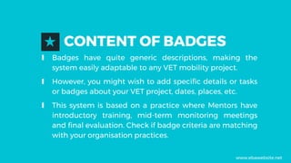 CONTENT OF BADGES★
∎ Badges have quite generic descriptions, making the
system easily adaptable to any VET mobility project.
∎ However, you might wish to add specific details or tasks
or badges about your VET project, dates, places, etc.
∎ This system is based on a practice where Mentors have
introductory training, mid-term monitoring meetings
and final evaluation. Check if badge criteria are matching
with your organisation practices.
www.ebawebsite.net
 