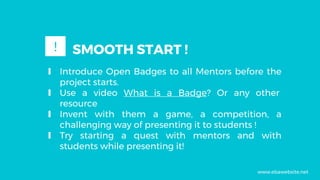 ∎ Introduce Open Badges to all Mentors before the
project starts.
∎ Use a video What is a Badge? Or any other
resource
∎ Invent with them a game, a competition, a
challenging way of presenting it to students !
∎ Try starting a quest with mentors and with
students while presenting it!
SMOOTH START !!
www.ebawebsite.net
 