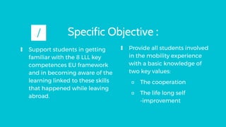 Specific Objective :
∎ Support students in getting
familiar with the 8 LLL key
competences EU framework
and in becoming aw...