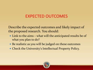 EXPECTED OUTCOMES
Describe the expected outcomes and likely impact of
the proposed research. You should:
 Link to the aims – what will the anticipated results be of
what you plan to do?
 Be realistic as you will be judged on these outcomes
 Check the University's Intellectual Property Policy.
 