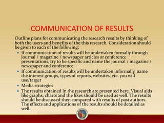 COMMUNICATION OF RESULTS
Outline plans for communicating the research results by thinking of
both the users and benefits of the this research. Consideration should
be given to each of the following:
 If communication of results will be undertaken formally through
journal / magazine / newspaper articles or conference
presentations, try to be specific and name the journal / magazine /
newspaper and conference.
 If communication of results will be undertaken informally, name
the interest groups, types of reports, websites, etc. you will
use/target
 Media strategies
 The results obtained in the research are presented here. Visual aids
like graphs, charts and the likes should be used as well. The results
should be discussed then compared with results of past authors.
The effects and applications of the results should be detailed as
well.
 