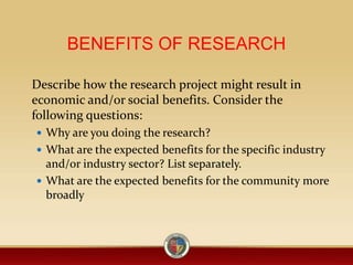 BENEFITS OF RESEARCH
Describe how the research project might result in
economic and/or social benefits. Consider the
following questions:
 Why are you doing the research?
 What are the expected benefits for the specific industry
and/or industry sector? List separately.
 What are the expected benefits for the community more
broadly
 