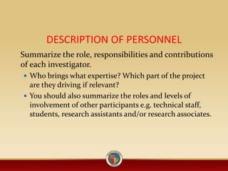 DESCRIPTION OF PERSONNEL
Summarize the role, responsibilities and contributions
of each investigator.
 Who brings what expertise? Which part of the project
are they driving if relevant?
 You should also summarize the roles and levels of
involvement of other participants e.g. technical staff,
students, research assistants and/or research associates.
 