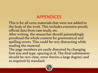 APPENDICES
This is for all extra materials that were not added to
the body of the work. This includes extensive proofs,
official data from case study, etc.
After writing, the researcher should painstakingly
proofread the whole content for grammatical and
spelling errors. This could be very distracting while
reading the material.
The page numbers are easily distorted by changing
font size and type, spacing et al. The final submission
should be very clear, error-free(to a large degree) and
as required by standard.
 