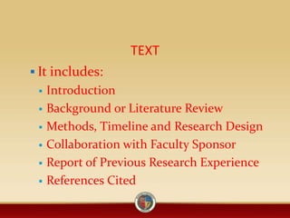 TEXT
 It includes:
 Introduction
 Background or Literature Review
 Methods, Timeline and Research Design
 Collaboration with Faculty Sponsor
 Report of Previous Research Experience
 References Cited
 
