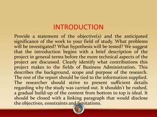 INTRODUCTION
Provide a statement of the objective(s) and the anticipated
significance of the work to your field of study. What problems
will be investigated? What hypothesis will be tested? We suggest
that the introduction begins with a brief description of the
project in general terms before the more technical aspects of the
project are discussed. Clearly identify what contributions this
project makes to the fields of Business Administration. This
describes the background, scope and purpose of the research.
The rest of the report should be tied to the information supplied.
The researcher should strive to present sufficient details
regarding why the study was carried out. It shouldn't be rushed,
a gradual build-up of the content from bottom to top is ideal. It
should be closed with a linking paragraph that would disclose
the objectives, constraints and limitations.
 
