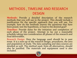 METHODS , TIMELINE AND RESEARCH
DESIGN
Methods: Provide a detailed description of the research
methods that you will use in the project. This should include a
justification for the specific approach that you will use. For
example, how do the methods answer the questions that have
been posed, test the hypothesis, or lead to the desired goal?
Timeline: Provide dates for the initiation and completion of
each phase of the project. Attempt to lay out a reasonable
schedule taking into consideration all phases of the research and
final deliverables.
Research Design: Here the language used should be in past
tense. It is a sum-up of the research design, procedures, the area
and population of study. The data sampling and data sources are
detailed as well. The method used, from all alternatives, should
also be justified. The materials and equipment used is also
included.
 