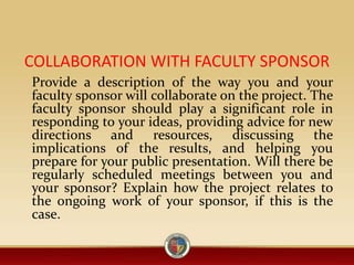 COLLABORATION WITH FACULTY SPONSOR
Provide a description of the way you and your
faculty sponsor will collaborate on the project. The
faculty sponsor should play a significant role in
responding to your ideas, providing advice for new
directions and resources, discussing the
implications of the results, and helping you
prepare for your public presentation. Will there be
regularly scheduled meetings between you and
your sponsor? Explain how the project relates to
the ongoing work of your sponsor, if this is the
case.
 
