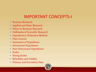 IMPORTANT CONCEPTS-I
 Business Research
 Applied and Basic Research
 Ethics in Business Research
 Hallmarks of Scientific Research
 Hypothetico-Deductive Method
 Data Sources
 Statement of Hypothesis
 Directional Hypotheses
 Non-Directional Hypotheses
 Scales
 Rating Scales
 Reliability and Validity
 Primary and Secondary Data
 
