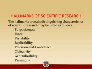 HALLMARKS OF SCIENTIFIC RESEARCH
The hallmarks or main distinguishing characteristics
of scientific research may be listed as follows:
Purposiveness
Rigor
Testability
Replicability
Precision and Confidence
Objectivity
Generalizability
Parsimony
 