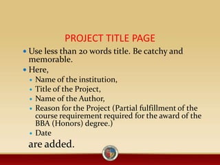 PROJECT TITLE PAGE
 Use less than 20 words title. Be catchy and
memorable.
 Here,
 Name of the institution,
 Title of the Project,
 Name of the Author,
 Reason for the Project (Partial fulfillment of the
course requirement required for the award of the
BBA (Honors) degree.)
 Date
are added.
 