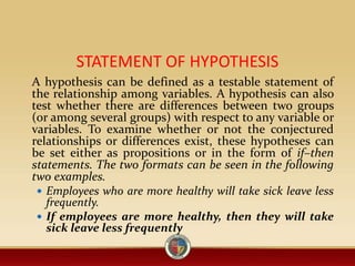 STATEMENT OF HYPOTHESIS
A hypothesis can be defined as a testable statement of
the relationship among variables. A hypothesis can also
test whether there are differences between two groups
(or among several groups) with respect to any variable or
variables. To examine whether or not the conjectured
relationships or differences exist, these hypotheses can
be set either as propositions or in the form of if–then
statements. The two formats can be seen in the following
two examples.
 Employees who are more healthy will take sick leave less
frequently.
 If employees are more healthy, then they will take
sick leave less frequently
 