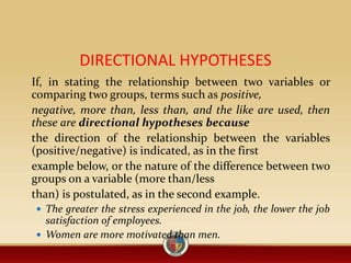 DIRECTIONAL HYPOTHESES
If, in stating the relationship between two variables or
comparing two groups, terms such as positive,
negative, more than, less than, and the like are used, then
these are directional hypotheses because
the direction of the relationship between the variables
(positive/negative) is indicated, as in the first
example below, or the nature of the difference between two
groups on a variable (more than/less
than) is postulated, as in the second example.
 The greater the stress experienced in the job, the lower the job
satisfaction of employees.
 Women are more motivated than men.
 