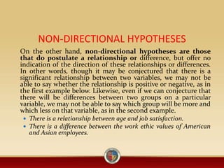 NON-DIRECTIONAL HYPOTHESES
On the other hand, non-directional hypotheses are those
that do postulate a relationship or difference, but offer no
indication of the direction of these relationships or differences.
In other words, though it may be conjectured that there is a
significant relationship between two variables, we may not be
able to say whether the relationship is positive or negative, as in
the first example below. Likewise, even if we can conjecture that
there will be differences between two groups on a particular
variable, we may not be able to say which group will be more and
which less on that variable, as in the second example.
 There is a relationship between age and job satisfaction.
 There is a difference between the work ethic values of American
and Asian employees.
 