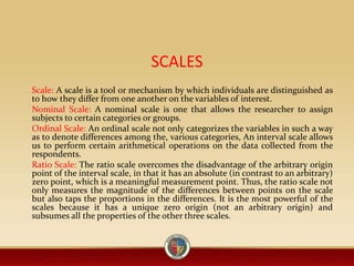 SCALES
Scale: A scale is a tool or mechanism by which individuals are distinguished as
to how they differ from one another on the variables of interest.
Nominal Scale: A nominal scale is one that allows the researcher to assign
subjects to certain categories or groups.
Ordinal Scale: An ordinal scale not only categorizes the variables in such a way
as to denote differences among the, various categories, An interval scale allows
us to perform certain arithmetical operations on the data collected from the
respondents.
Ratio Scale: The ratio scale overcomes the disadvantage of the arbitrary origin
point of the interval scale, in that it has an absolute (in contrast to an arbitrary)
zero point, which is a meaningful measurement point. Thus, the ratio scale not
only measures the magnitude of the differences between points on the scale
but also taps the proportions in the differences. It is the most powerful of the
scales because it has a unique zero origin (not an arbitrary origin) and
subsumes all the properties of the other three scales.
 