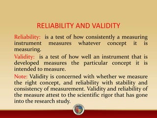 RELIABILITY AND VALIDITY
Reliability: is a test of how consistently a measuring
instrument measures whatever concept it is
measuring.
Validity: is a test of how well an instrument that is
developed measures the particular concept it is
intended to measure.
Note: Validity is concerned with whether we measure
the right concept, and reliability with stability and
consistency of measurement. Validity and reliability of
the measure attest to the scientific rigor that has gone
into the research study.
 