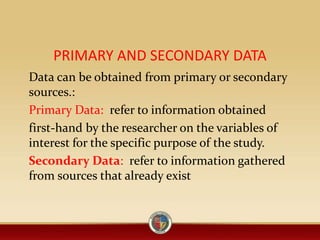 PRIMARY AND SECONDARY DATA
Data can be obtained from primary or secondary
sources.:
Primary Data: refer to information obtained
first-hand by the researcher on the variables of
interest for the specific purpose of the study.
Secondary Data: refer to information gathered
from sources that already exist
 