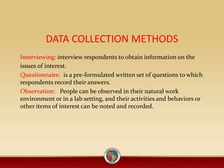 DATA COLLECTION METHODS
Interviewing: interview respondents to obtain information on the
issues of interest.
Questionnaire: is a pre-formulated written set of questions to which
respondents record their answers.
Observation: People can be observed in their natural work
environment or in a lab setting, and their activities and behaviors or
other items of interest can be noted and recorded.
 