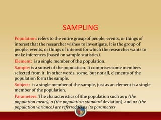 SAMPLING
Population: refers to the entire group of people, events, or things of
interest that the researcher wishes to investigate. It is the group of
people, events, or things of interest for which the researcher wants to
make inferences (based on sample statistics).
Element: is a single member of the population.
Sample: is a subset of the population. It comprises some members
selected from it. In other words, some, but not all, elements of the
population form the sample.
Subject: is a single member of the sample, just as an element is a single
member of the population.
Parameters: The characteristics of the population such as μ (the
population mean), σ (the population standard deviation), and σ2 (the
population variance) are referred to as its parameters
 