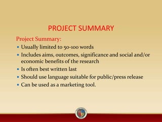 PROJECT SUMMARY
Project Summary:
 Usually limited to 50-100 words
 Includes aims, outcomes, significance and social and/or
economic benefits of the research
 Is often best written last
 Should use language suitable for public/press release
 Can be used as a marketing tool.
 