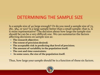 DETERMINING THE SAMPLE SIZE
Is a sample size of 40 large enough? Or do you need a sample size of 75,
180, 384, or 500? Is a large sample better than a small sample; that is, is
it more representative? The decision about how large the sample size
should be can be a very difficult one. We can summarize the factors
affecting decisions on sample size as:
 The research objective;
 The extent of precision desired;
 The acceptable risk in predicting that level of precision;
 The amount of variability in the population itself;
 The cost and time constraints;
 In some cases, the size of the population itself.
Thus, how large your sample should be is a function of these six factors.
 