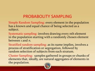 PROBABOLITY SAMPLING
Simple Random Sampling: every element in the population
has a known and equal chance of being selected as a
subject.
Systematic sampling: involves drawing every nth element
in the population starting with a randomly chosen element
between 1 and n.
Stratified random sampling: as its name implies, involves a
process of stratification or segregation, followed by
random selection of subjects from each stratum.
Cluster Sampling: samples gathered in groups or chunks of
elements that, ideally, are natural aggregates of elements in
the population.
 