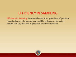 EFFICIENCY IN SAMPLING
Efficiency in Sampling: is attained when, for a given level of precision
(standard error), the sample size could be reduced, or for a given
sample size (n), the level of precision could be increased.
 