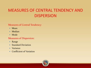 MEASURES OF CENTRAL TENDENCY AND
DISPERSION
Measures of Central Tendency:
 Mean
 Median
 Mode
Measures of Dispersion:
 Range
 Standard Deviation
 Variance
 Coefficient of Variation
 