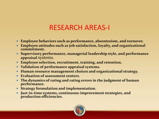 RESEARCH AREAS-I
 Employee behaviors such as performance, absenteeism, and turnover.
 Employee attitudes such as job satisfaction, loyalty, and organizational
commitment.
 Supervisory performance, managerial leadership style, and performance
appraisal systems.
 Employee selection, recruitment, training, and retention.
 Validation of performance appraisal systems.
 Human resource management choices and organizational strategy.
 Evaluation of assessment centers.
 The dynamics of rating and rating errors in the judgment of human
performance.
 Strategy formulation and implementation.
 Just-in-time systems, continuous-improvement strategies, and
production efficiencies.
 