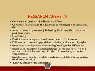 RESEARCH AREAS-IV
 Creative management of a diverse workforce.
 Cultural differences and the dynamics of managing a multinational
firm.
 Alternative work patterns: job sharing, flexi time, flexi place, and
part-time work.
 Downsizing.
 Participative management and performance effectiveness.
 Differences in leadership positions, salaries, and leadership styles.
 Instrument development for assessing “true” gender differences.
 Installation, adaptation, and updating of computer networks and
software suitable for creating effective information systems for
organizations.
 Installation of an effective data warehouse and data mining system
for the organization.
 Keeping ahead of the competition.
 