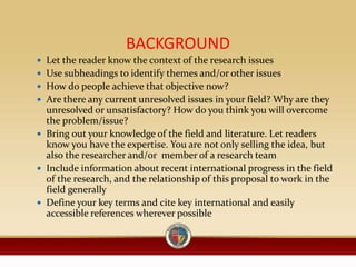 BACKGROUND
 Let the reader know the context of the research issues
 Use subheadings to identify themes and/or other issues
 How do people achieve that objective now?
 Are there any current unresolved issues in your field? Why are they
unresolved or unsatisfactory? How do you think you will overcome
the problem/issue?
 Bring out your knowledge of the field and literature. Let readers
know you have the expertise. You are not only selling the idea, but
also the researcher and/or member of a research team
 Include information about recent international progress in the field
of the research, and the relationship of this proposal to work in the
field generally
 Define your key terms and cite key international and easily
accessible references wherever possible
 