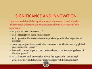 SIGNIFICANCE AND INNOVATION
Describe and detail the significance of the research and whether
the research addresses an important problem. Ask yourself the
following:
 why undertake the research?
 will I strengthen basic knowledge?
 will I provide the answer to an important practical or significant
problem?
 does my project have particular resonance for the future e.g. global
environmental issues?
 how will the anticipated outcomes advance the knowledge base of
the discipline?
 what is novel and innovative about the approach I am using?
 what new methodologies or technologies will be developed?
 