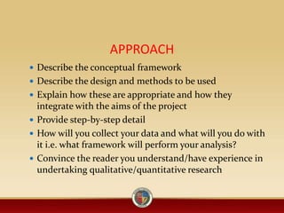 APPROACH
 Describe the conceptual framework
 Describe the design and methods to be used
 Explain how these are appropriate and how they
integrate with the aims of the project
 Provide step-by-step detail
 How will you collect your data and what will you do with
it i.e. what framework will perform your analysis?
 Convince the reader you understand/have experience in
undertaking qualitative/quantitative research
 