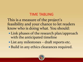 TIME TABLING
This is a measure of the project's
feasibility and your chance to let readers
know who is doing what. You should:
 Link phases of the research plan/approach
with the anticipated timeline
 List any milestones – draft reports etc.
 Build in any ethics clearances required.
 