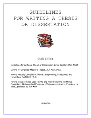 GUIDELINES
FOR WRITING A THESIS
OR DISSERTATION
CONTENTS:
Guidelines for Writing a Thesis or Dissertation, Linda Childers Hon, Ph.D.
Outline for Empirical Master’s Theses, Kurt Kent, Ph.D.
How to Actually Complete A Thesis: Segmenting, Scheduling, and
Rewarding, Kurt Kent, Ph.D.
How to Make a Thesis Less Painful and More Satisfying (by Mickie
Edwardson, Distinguished Professor of Telecommunication, Emeritus, ca.
1975), provided by Kurt Kent
2007-2008
 