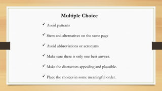 Multiple Choice
 Avoid patterns
 Stem and alternatives on the same page
 Avoid abbreviations or acronyms
 Make sure there is only one best answer.
 Make the distractors appealing and plausible.
 Place the choices in some meaningful order.
 