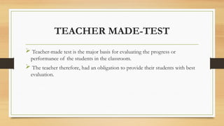 TEACHER MADE-TEST
 Teacher-made test is the major basis for evaluating the progress or
performance of the students in the classroom.
 The teacher therefore, had an obligation to provide their students with best
evaluation.
 