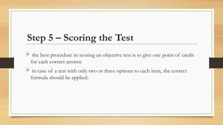 Step 5 – Scoring the Test
 the best procedure in scoring an objective test is to give one point of credit
for each correct answer.
 in case of a test with only two or three options to each item, the correct
formula should be applied.
 