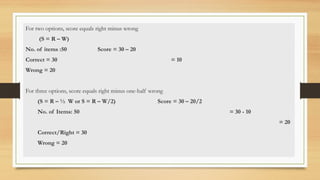 For two options, score equals right minus wrong
(S = R – W)
No. of items :50 Score = 30 – 20
Correct = 30 = 10
Wrong = 20
For three options, score equals right minus one-half wrong
(S = R – ½ W or S = R – W/2) Score = 30 – 20/2
No. of Items: 50 = 30 - 10
= 20
Correct/Right = 30
Wrong = 20
 