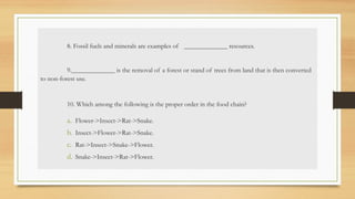 8. Fossil fuels and minerals are examples of _____________ resources.
9._____________ is the removal of a forest or stand of trees from land that is then converted
to non-forest use.
10. Which among the following is the proper order in the food chain?
a. Flower->Insect->Rat->Snake.
b. Insect->Flower->Rat->Snake.
c. Rat->Insect->Snake->Flower.
d. Snake->Insect->Rat->Flower.
 